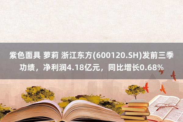 紫色面具 萝莉 浙江东方(600120.SH)发前三季功绩，净利润4.18亿元，同比增长0.68%