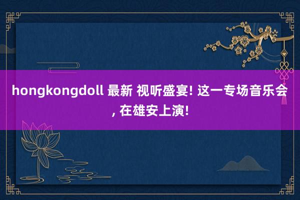 hongkongdoll 最新 视听盛宴! 这一专场音乐会， 在雄安上演!