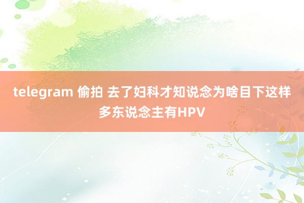 telegram 偷拍 去了妇科才知说念为啥目下这样多东说念主有HPV