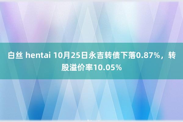 白丝 hentai 10月25日永吉转债下落0.87%，转股溢价率10.05%