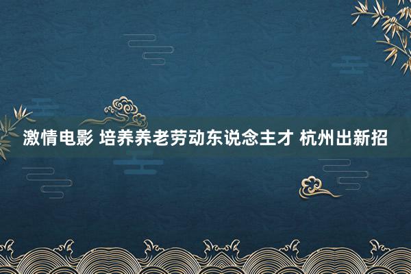 激情电影 培养养老劳动东说念主才 杭州出新招