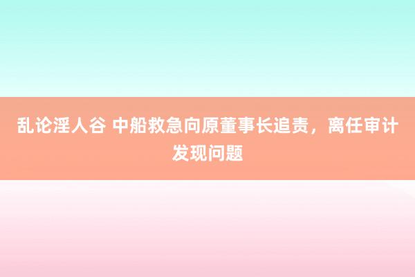 乱论淫人谷 中船救急向原董事长追责，离任审计发现问题