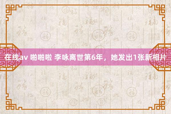 在线av 啪啪啦 李咏离世第6年，她发出1张新相片