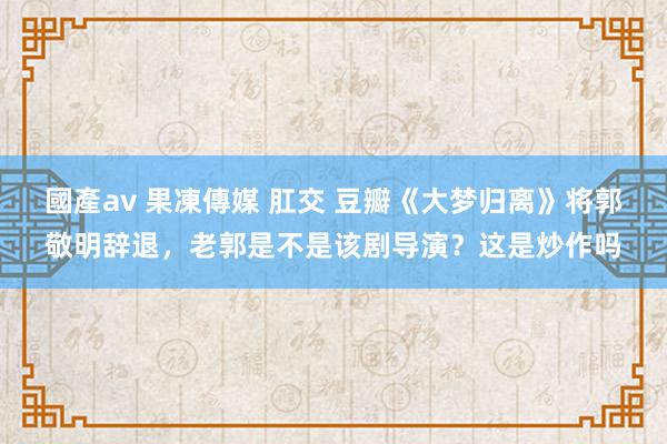 國產av 果凍傳媒 肛交 豆瓣《大梦归离》将郭敬明辞退，老郭是不是该剧导演？这是炒作吗