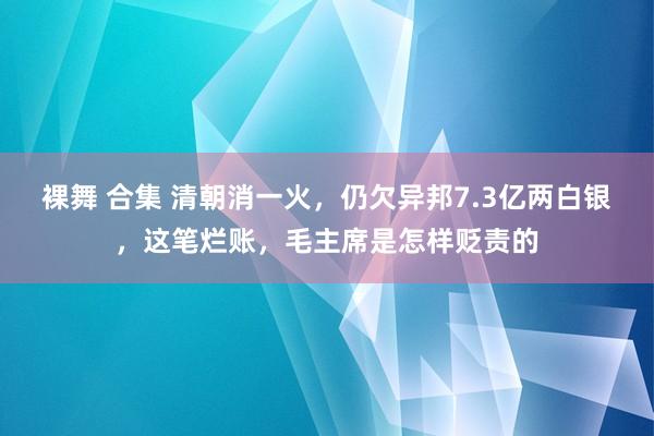 裸舞 合集 清朝消一火，仍欠异邦7.3亿两白银，这笔烂账，毛主席是怎样贬责的