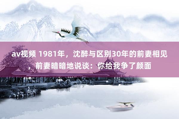 av视频 1981年，沈醉与区别30年的前妻相见，前妻暗暗地说谈：你给我争了颜面