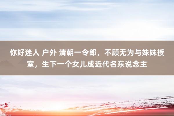 你好迷人 户外 清朝一令郎，不顾无为与妹妹授室，生下一个女儿成近代名东说念主