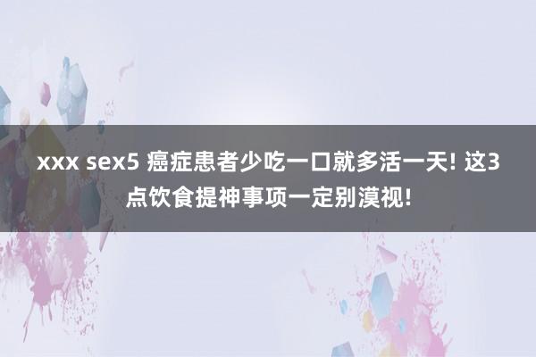 xxx sex5 癌症患者少吃一口就多活一天! 这3点饮食提神事项一定别漠视!