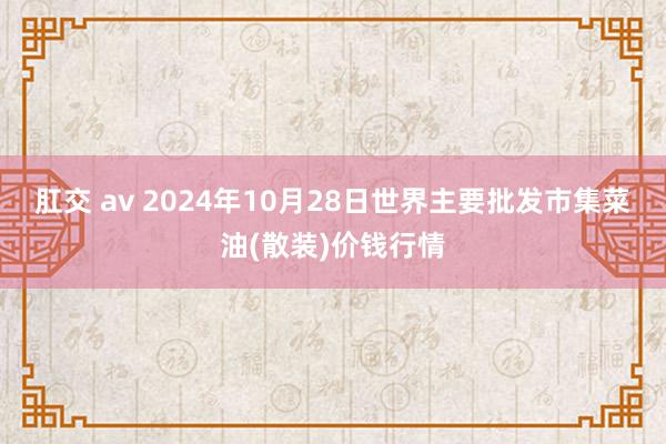 肛交 av 2024年10月28日世界主要批发市集菜油(散装)价钱行情