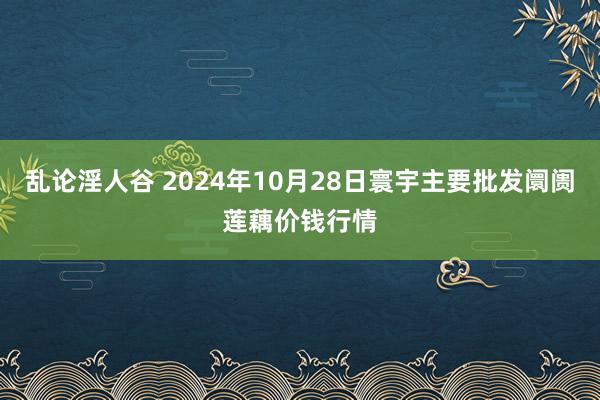 乱论淫人谷 2024年10月28日寰宇主要批发阛阓莲藕价钱行情