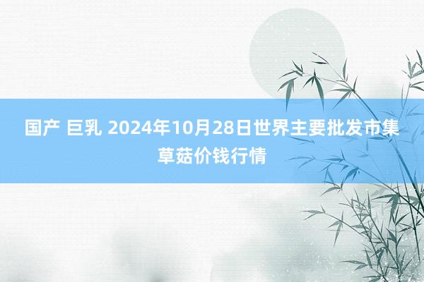 国产 巨乳 2024年10月28日世界主要批发市集草菇价钱行情