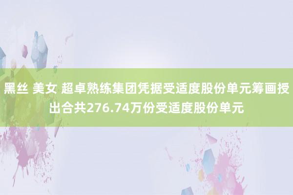 黑丝 美女 超卓熟练集团凭据受适度股份单元筹画授出合共276.74万份受适度股份单元