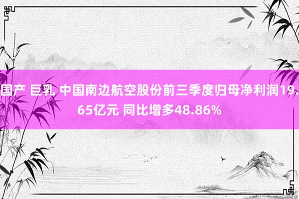 国产 巨乳 中国南边航空股份前三季度归母净利润19.65亿元 同比增多48.86%