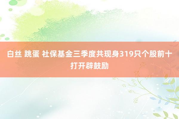 白丝 跳蛋 社保基金三季度共现身319只个股前十打开辟鼓励