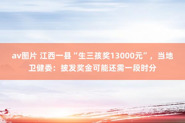 av图片 江西一县“生三孩奖13000元”，当地卫健委：披发奖金可能还需一段时分