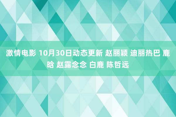 激情电影 10月30日动态更新 赵丽颖 迪丽热巴 鹿晗 赵露念念 白鹿 陈哲远