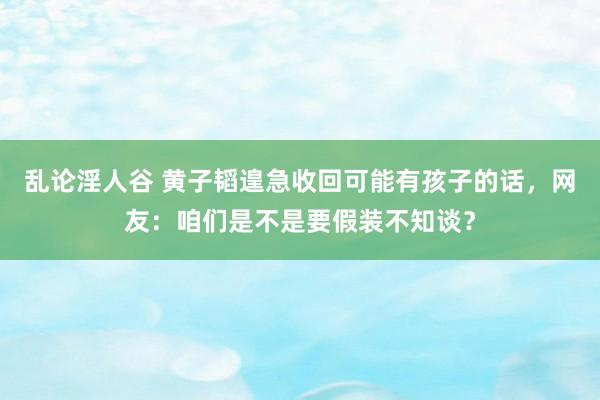 乱论淫人谷 黄子韬遑急收回可能有孩子的话，网友：咱们是不是要假装不知谈？