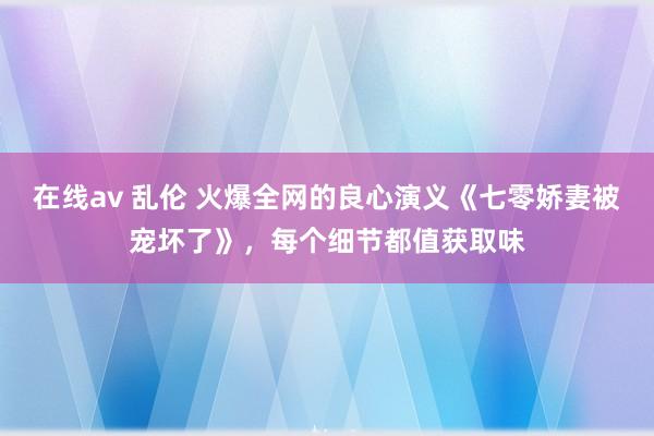 在线av 乱伦 火爆全网的良心演义《七零娇妻被宠坏了》，每个细节都值获取味