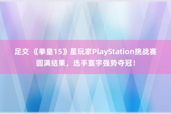 足交 《拳皇15》星玩家PlayStation挑战赛圆满结果，选手寰宇强势夺冠！