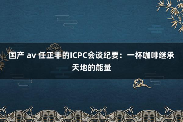 国产 av 任正非的ICPC会谈纪要：一杯咖啡继承天地的能量