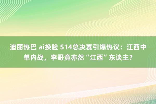 迪丽热巴 ai换脸 S14总决赛引爆热议：江西中单内战，李哥竟亦然“江西”东谈主？