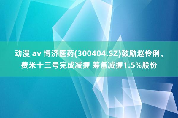 动漫 av 博济医药(300404.SZ)鼓励赵伶俐、费米十三号完成减握 筹备减握1.5%股份