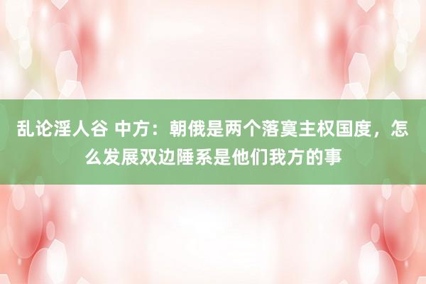 乱论淫人谷 中方：朝俄是两个落寞主权国度，怎么发展双边陲系是他们我方的事