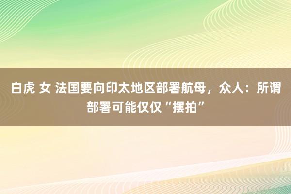 白虎 女 法国要向印太地区部署航母，众人：所谓部署可能仅仅“摆拍”