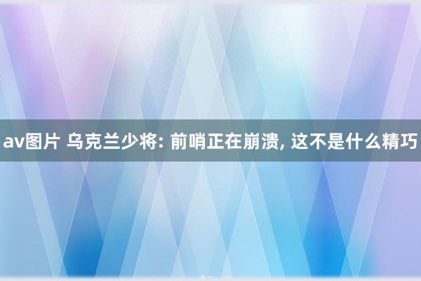 av图片 乌克兰少将: 前哨正在崩溃， 这不是什么精巧