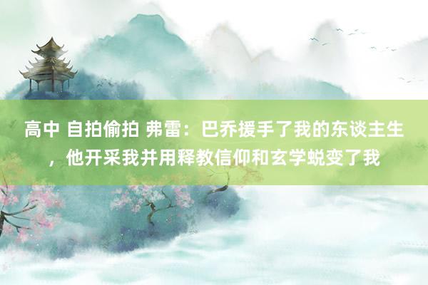 高中 自拍偷拍 弗雷：巴乔援手了我的东谈主生，他开采我并用释教信仰和玄学蜕变了我