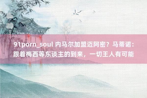 91porn_soul 内马尔加盟迈阿密？马蒂诺：跟着梅西等东谈主的到来，一切王人有可能