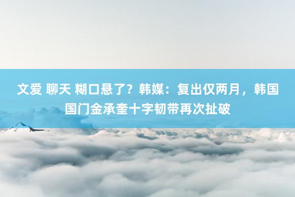 文爱 聊天 糊口悬了？韩媒：复出仅两月，韩国国门金承奎十字韧带再次扯破