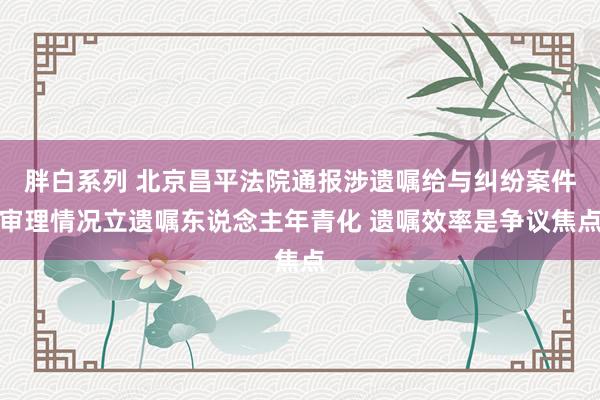 胖白系列 北京昌平法院通报涉遗嘱给与纠纷案件审理情况立遗嘱东说念主年青化 遗嘱效率是争议焦点