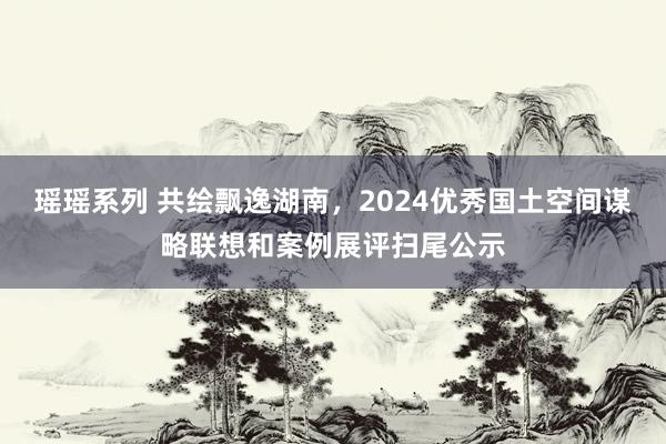 瑶瑶系列 共绘飘逸湖南，2024优秀国土空间谋略联想和案例展评扫尾公示