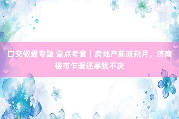 口交做爱专题 壹点考查丨房地产新政朔月，济南楼市乍暖还寒犹不决