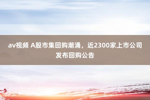 av视频 A股市集回购潮涌，近2300家上市公司发布回购公告