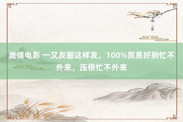 激情电影 一又友圈这样发，100%贸易好到忙不外来，压根忙不外来