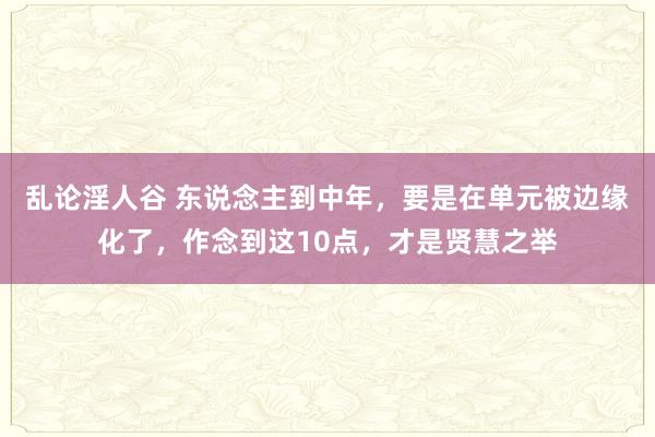 乱论淫人谷 东说念主到中年，要是在单元被边缘化了，作念到这10点，才是贤慧之举