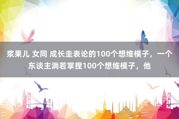 浆果儿 女同 成长圭表论的100个想维模子，一个东谈主淌若掌捏100个想维模子，他