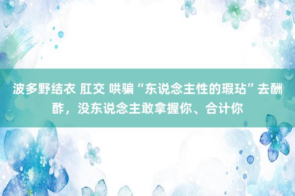 波多野结衣 肛交 哄骗“东说念主性的瑕玷”去酬酢，没东说念主敢拿握你、合计你