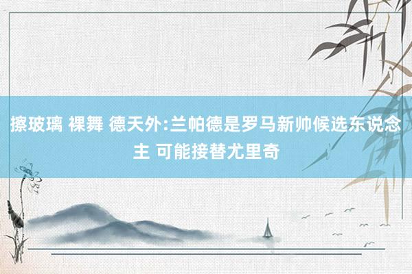 擦玻璃 裸舞 德天外:兰帕德是罗马新帅候选东说念主 可能接替尤里奇