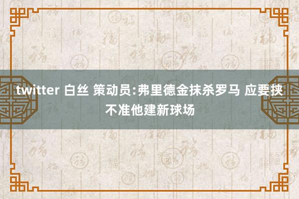 twitter 白丝 策动员:弗里德金抹杀罗马 应要挟不准他建新球场