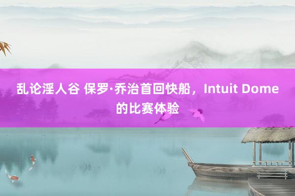 乱论淫人谷 保罗·乔治首回快船，Intuit Dome的比赛体验