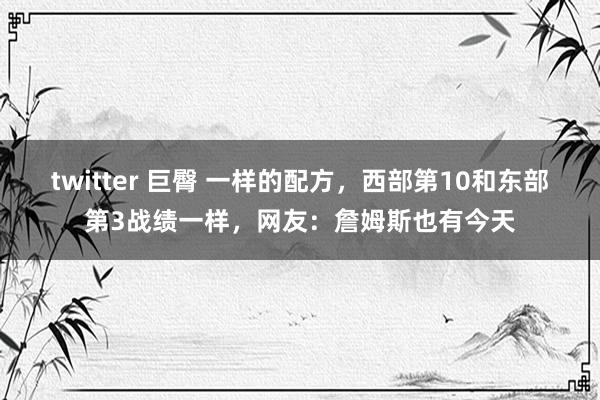 twitter 巨臀 一样的配方，西部第10和东部第3战绩一样，网友：詹姆斯也有今天