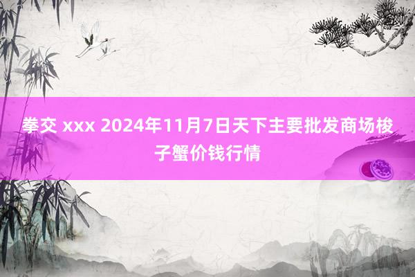 拳交 xxx 2024年11月7日天下主要批发商场梭子蟹价钱行情