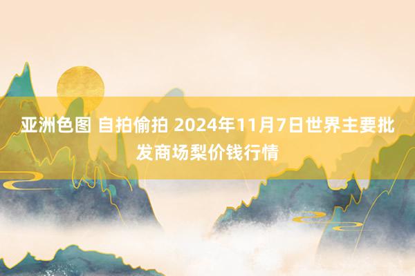 亚洲色图 自拍偷拍 2024年11月7日世界主要批发商场梨价钱行情