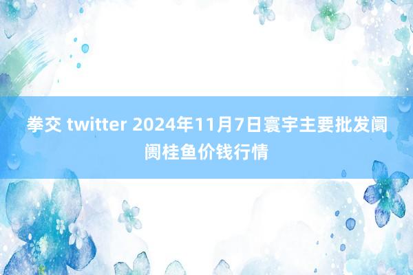 拳交 twitter 2024年11月7日寰宇主要批发阛阓桂鱼价钱行情