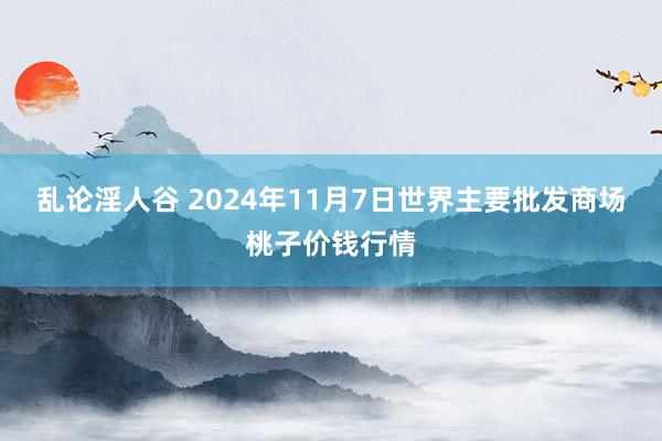 乱论淫人谷 2024年11月7日世界主要批发商场桃子价钱行情