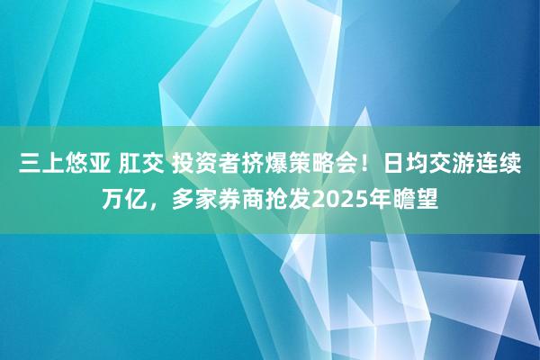 三上悠亚 肛交 投资者挤爆策略会！日均交游连续万亿，多家券商抢发2025年瞻望