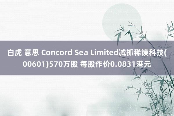 白虎 意思 Concord Sea Limited减抓稀镁科技(00601)570万股 每股作价0.0831港元